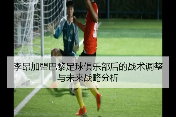 李昂加盟巴黎足球俱乐部后的战术调整与未来战略分析