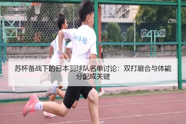 苏杯备战下的日本羽球队名单讨论：双打磨合与体能分配成关键